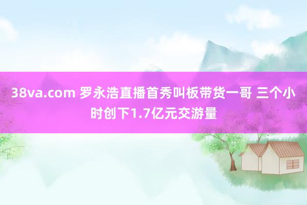 38va.com 罗永浩直播首秀叫板带货一哥 三个小时创下1.7亿元交游量