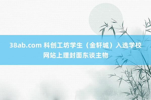 38ab.com 科创工坊学生（金轩城）入选学校网站上理封面东谈主物