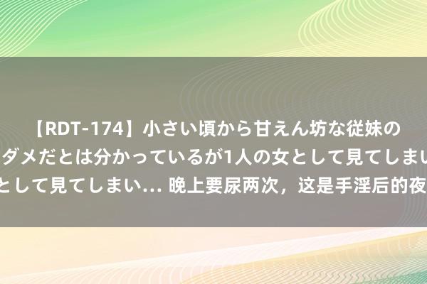 【RDT-174】小さい頃から甘えん坊な従妹の発育途中の躰が気になりダメだとは分かっているが1人の女として見てしまい… 晚上要尿两次，这是手淫后的夜尿症状...