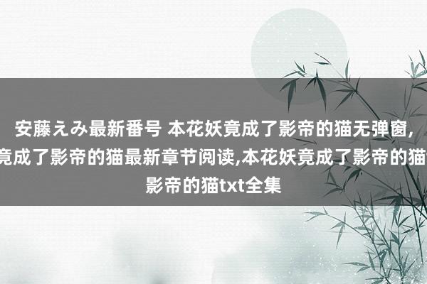 安藤えみ最新番号 本花妖竟成了影帝的猫无弹窗，本花妖竟成了影帝的猫最新章节阅读，本花妖竟成了影帝的猫txt全集