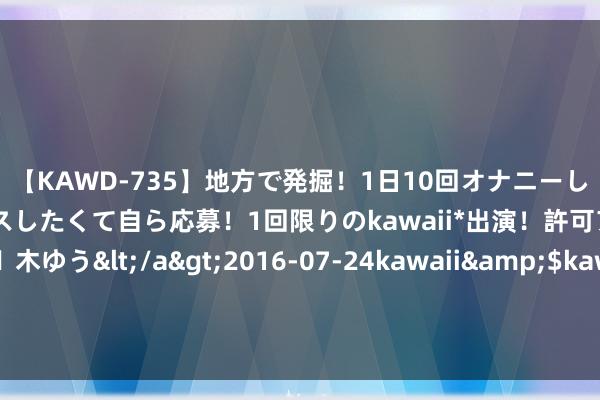 【KAWD-735】地方で発掘！1日10回オナニーしちゃう絶倫少女がセックスしたくて自ら応募！1回限りのkawaii*出演！許可アリAV発売 佐々木ゆう</a>2016-07-24kawaii&$kawaii151分钟 工信部部长金壮龙：要推动机器东说念主赋能千行百业 积极栽植新业态新模式新动能