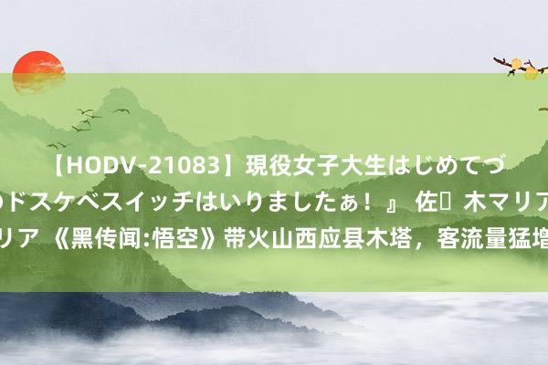 【HODV-21083】現役女子大生はじめてづくしのセックス 『私のドスケベスイッチはいりましたぁ！』 佐々木マリア 《黑传闻:悟空》带火山西应县木塔，客流量猛增，旅客称“一模相通”