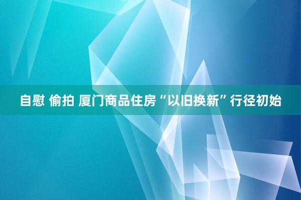 自慰 偷拍 厦门商品住房“以旧换新”行径初始