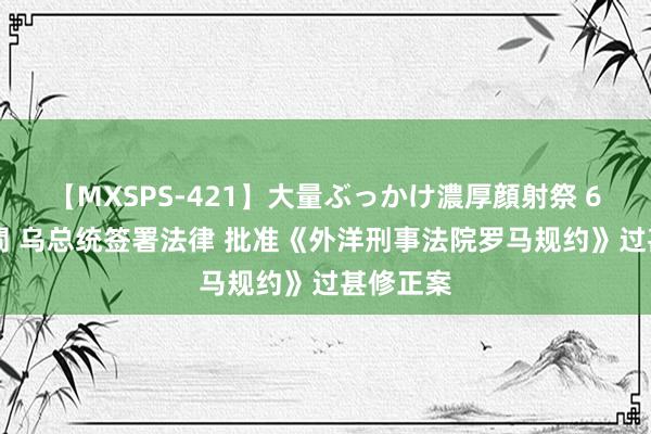 【MXSPS-421】大量ぶっかけ濃厚顔射祭 60人5時間 乌总统签署法律 批准《外洋刑事法院罗马规约》过甚修正案