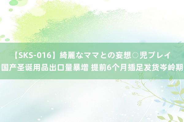 【SKS-016】綺麗なママとの妄想○児プレイ 国产圣诞用品出口量暴增 提前6个月插足发货岑岭期