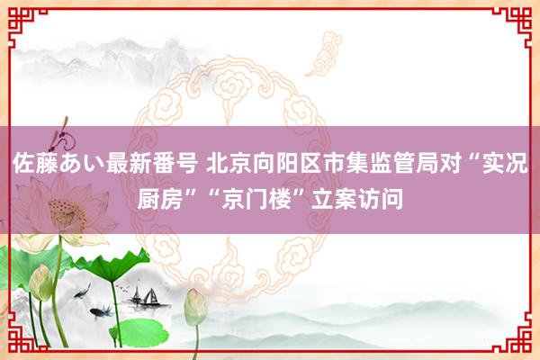 佐藤あい最新番号 北京向阳区市集监管局对“实况厨房”“京门楼”立案访问