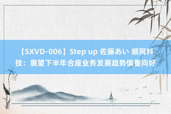 【SXVD-006】Step up 佐藤あい 顺网科技：展望下半年合座业务发展趋势慎重向好