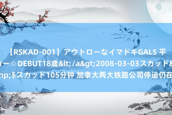 【RSKAD-001】アウトローなイマドキGALS 平成生まれ アウトロー☆DEBUT18歳</a>2008-03-03スカッド&$スカッド105分钟 加拿大两大铁路公司停运仍在不时 多数货色运载堕入停顿