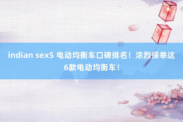 indian sex5 电动均衡车口碑排名！浓烈保举这6款电动均衡车！