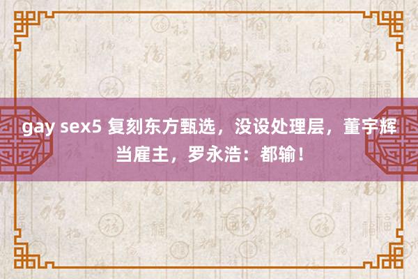 gay sex5 复刻东方甄选，没设处理层，董宇辉当雇主，罗永浩：都输！