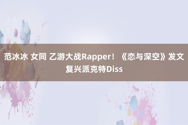 范冰冰 女同 乙游大战Rapper！《恋与深空》发文复兴派克特Diss