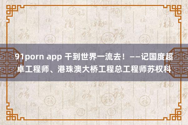 91porn app 干到世界一流去！——记国度超卓工程师、港珠澳大桥工程总工程师苏权科