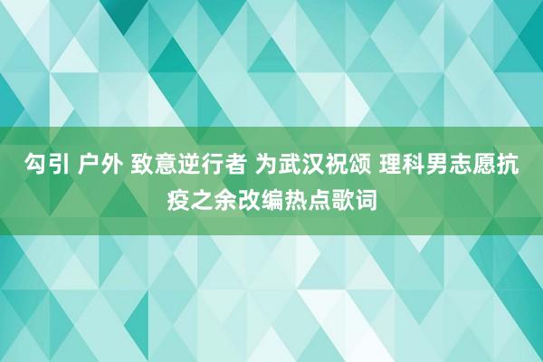 勾引 户外 致意逆行者 为武汉祝颂 理科男志愿抗疫之余改编热点歌词