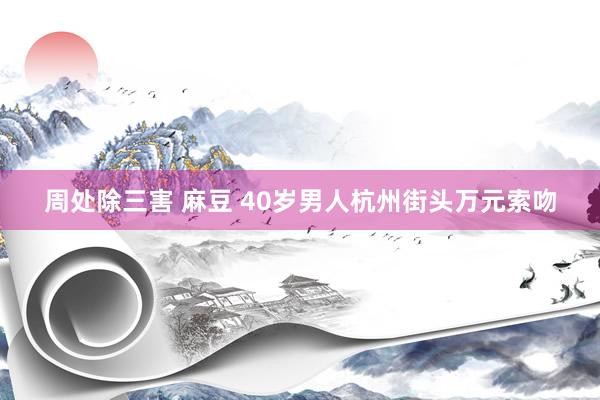 周处除三害 麻豆 40岁男人杭州街头万元索吻