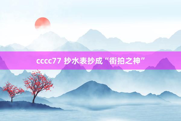 cccc77 抄水表抄成“街拍之神”