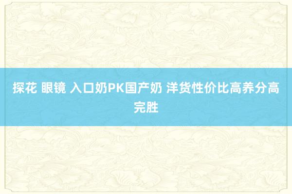 探花 眼镜 入口奶PK国产奶 洋货性价比高养分高完胜