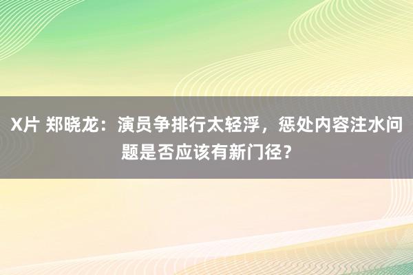 X片 郑晓龙：演员争排行太轻浮，惩处内容注水问题是否应该有新门径？