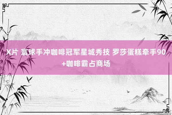 X片 寰球手冲咖啡冠军星城秀技 罗莎蛋糕牵手90+咖啡霸占商场