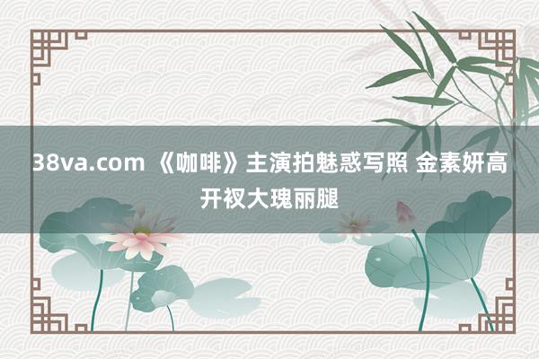 38va.com 《咖啡》主演拍魅惑写照 金素妍高开衩大瑰丽腿