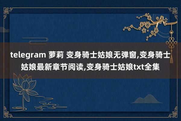 telegram 萝莉 变身骑士姑娘无弹窗，变身骑士姑娘最新章节阅读，变身骑士姑娘txt全集