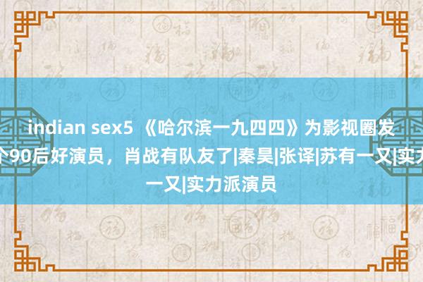 indian sex5 《哈尔滨一九四四》为影视圈发掘了一个90后好演员，肖战有队友了|秦昊|张译|苏有一又|实力派演员