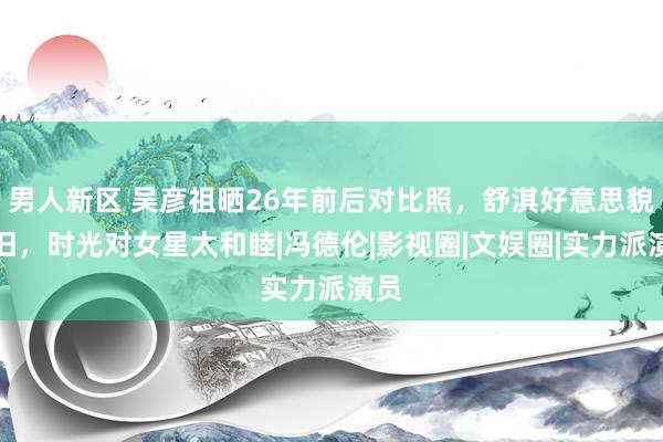 男人新区 吴彦祖晒26年前后对比照，舒淇好意思貌依旧，时光对女星太和睦|冯德伦|影视圈|文娱圈|实力派演员