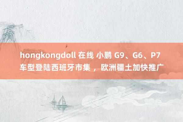 hongkongdoll 在线 小鹏 G9、G6、P7 车型登陆西班牙市集 ，欧洲疆土加快推广