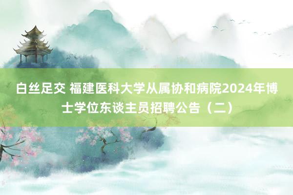 白丝足交 福建医科大学从属协和病院2024年博士学位东谈主员招聘公告（二）