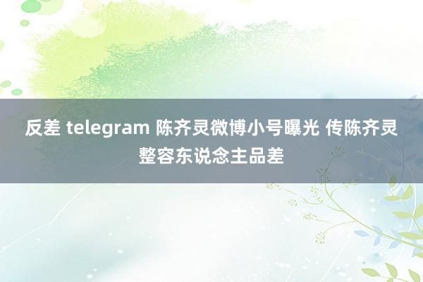 反差 telegram 陈齐灵微博小号曝光 传陈齐灵整容东说念主品差