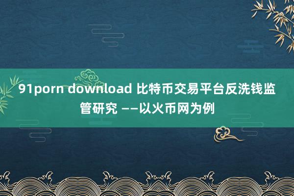 91porn download 比特币交易平台反洗钱监管研究 ——以火币网为例