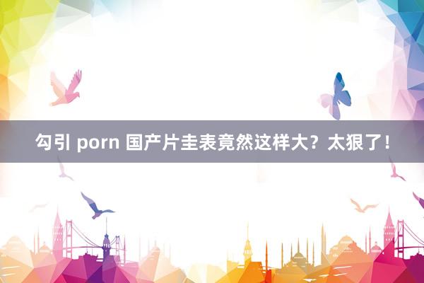 勾引 porn 国产片圭表竟然这样大？太狠了！