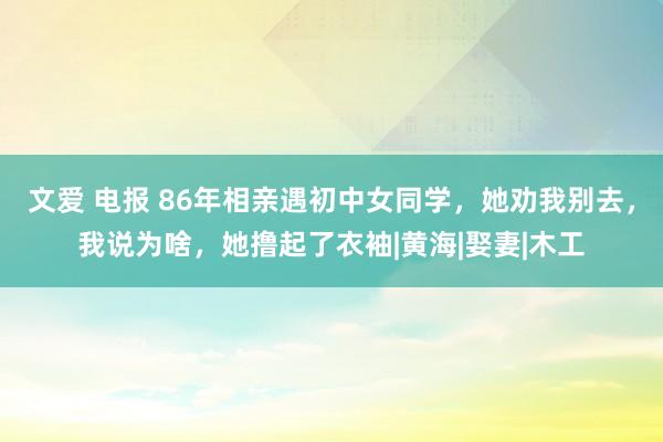 文爱 电报 86年相亲遇初中女同学，她劝我别去，我说为啥，她撸起了衣袖|黄海|娶妻|木工