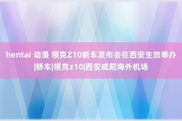 hentai 动漫 领克Z10新车发布会在西安生效举办|轿车|领克z10|西安咸阳海外机场