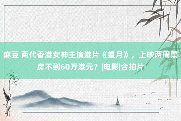 麻豆 两代香港女神主演港片《望月》，上映两周票房不到60万港元？|电影|合拍片