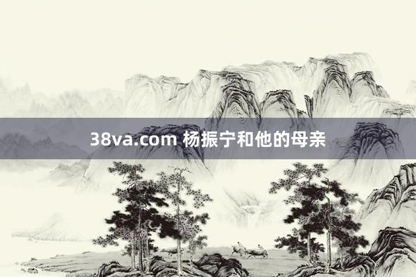 38va.com 杨振宁和他的母亲