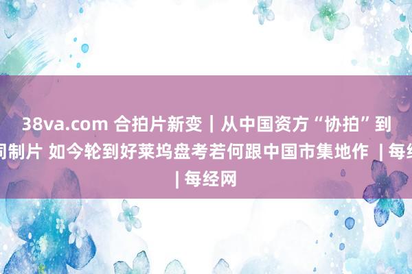 38va.com 合拍片新变｜从中国资方“协拍”到共同制片 如今轮到好莱坞盘考若何跟中国市集地作  | 每经网