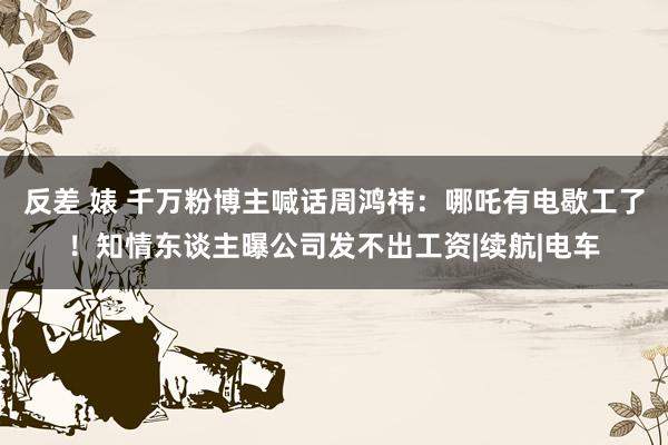 反差 婊 千万粉博主喊话周鸿祎：哪吒有电歇工了！知情东谈主曝公司发不出工资|续航|电车