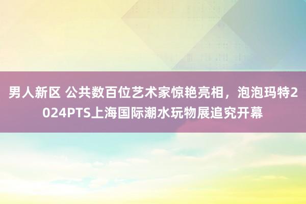 男人新区 公共数百位艺术家惊艳亮相，泡泡玛特2024PTS上海国际潮水玩物展追究开幕