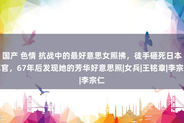 国产 色情 抗战中的最好意思女照拂，徒手砸死日本军官，67年后发现她的芳华好意思照|女兵|王铭章|李宗仁