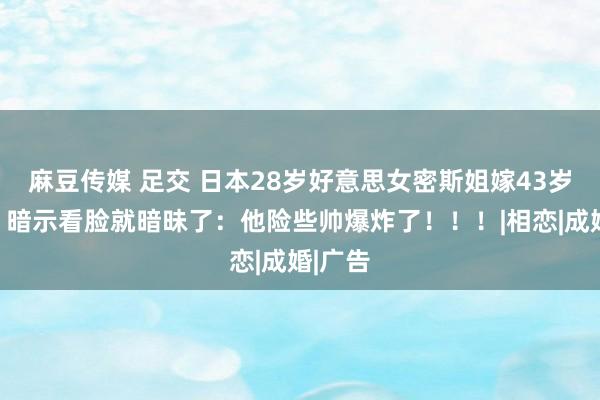 麻豆传媒 足交 日本28岁好意思女密斯姐嫁43岁大叔，暗示看脸就暗昧了：他险些帅爆炸了！！！|相恋|成婚|广告