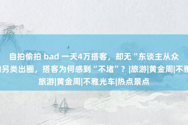 自拍偷拍 bad 一天4万搭客，却无“东谈主从众”！国庆九寨沟另类出圈，搭客为何感到“不堵”？|旅游|黄金周|不雅光车|热点景点