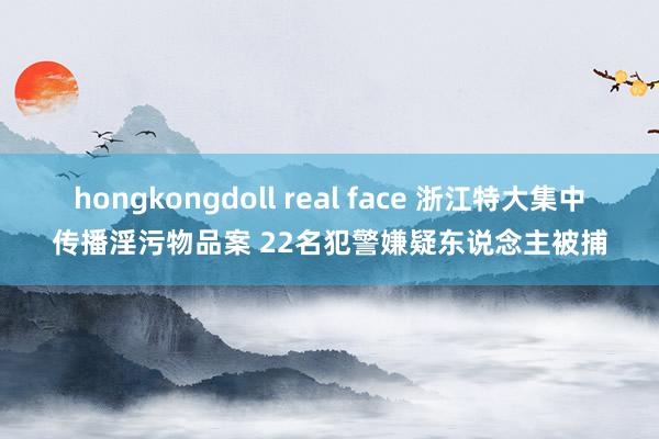 hongkongdoll real face 浙江特大集中传播淫污物品案 22名犯警嫌疑东说念主被捕