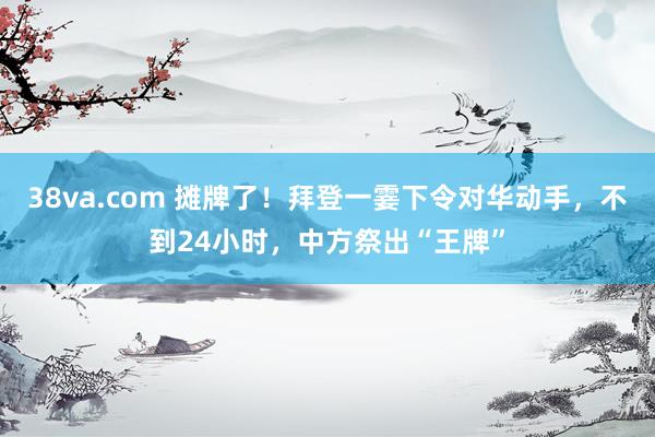 38va.com 摊牌了！拜登一霎下令对华动手，不到24小时，中方祭出“王牌”