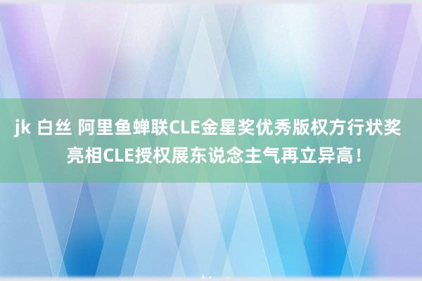 jk 白丝 阿里鱼蝉联CLE金星奖优秀版权方行状奖  亮相CLE授权展东说念主气再立异高！