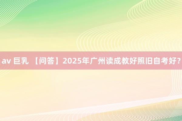 av 巨乳 【问答】2025年广州读成教好照旧自考好？