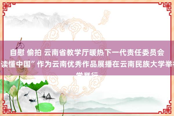 自慰 偷拍 云南省教学厅暖热下一代责任委员会“读懂中国”作为云南优秀作品展播在云南民族大学举行