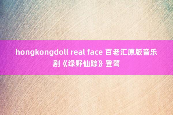 hongkongdoll real face 百老汇原版音乐剧《绿野仙踪》登鹭