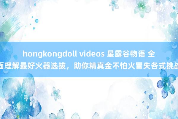 hongkongdoll videos 星露谷物语 全面理解最好火器选拔，助你精真金不怕火冒失各式挑战