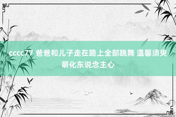 cccc77 爸爸和儿子走在路上全部跳舞 温馨须臾萌化东说念主心