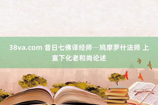 38va.com 昔日七佛译经师─鸠摩罗什法师 上宣下化老和尚论述